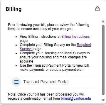 Billing card: Prior to viewing your bill, please review the following items to ensure accuracy: View Billing Instructions at Billing Instructions page, Complete your Billing Survey, Complete your Housing and Meal Surveys, Use the Transact Payment Portal to view bill, make payments or setup a payment plan.